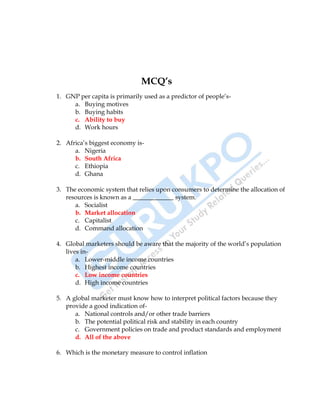 International Business 25
MCQ’s
1. GNP per capita is primarily used as a predictor of people‟s-
a. Buying motives
b. Buying habits
c. Ability to buy
d. Work hours
2. Africa‟s biggest economy is-
a. Nigeria
b. South Africa
c. Ethiopia
d. Ghana
3. The economic system that relies upon consumers to determine the allocation of
resources is known as a _____________ system.
a. Socialist
b. Market allocation
c. Capitalist
d. Command allocation
4. Global marketers should be aware that the majority of the world‟s population
lives in-
a. Lower-middle income countries
b. Highest income countries
c. Low income countries
d. High income countries
5. A global marketer must know how to interpret political factors because they
provide a good indication of-
a. National controls and/or other trade barriers
b. The potential political risk and stability in each country
c. Government policies on trade and product standards and employment
d. All of the above
6. Which is the monetary measure to control inflation
 