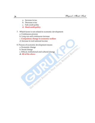 26
a. Increase in tax
b. Decrease n tax
c. Soft credit polity
d. Hard credit policy
7. Which factor is not related to economic development
a. Continuous process
b. Long run and continuous increase
c. Compulsory change in economic welfare
d. Increase in real national income
8. Process of economic development means
a. Economic change
b. Social change
c. Ethical, institutional and cultural change
d. All of the above
 