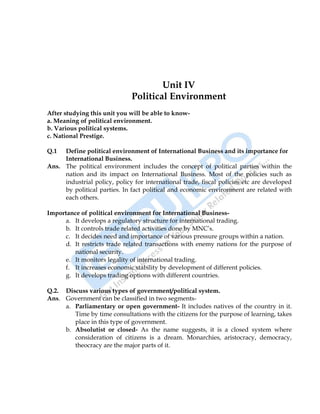 International Business 27
Unit IV
Political Environment
After studying this unit you will be able to know-
a. Meaning of political environment.
b. Various political systems.
c. National Prestige.
Q.1 Define political environment of International Business and its importance for
International Business.
Ans. The political environment includes the concept of political parties within the
nation and its impact on International Business. Most of the policies such as
industrial policy, policy for international trade, fiscal policies etc are developed
by political parties. In fact political and economic environment are related with
each others.
Importance of political environment for International Business-
a. It develops a regulatory structure for international trading.
b. It controls trade related activities done by MNC‟s.
c. It decides need and importance of various pressure groups within a nation.
d. It restricts trade related transactions with enemy nations for the purpose of
national security.
e. It monitors legality of international trading.
f. It increases economic stability by development of different policies.
g. It develops trading options with different countries.
Q.2. Discuss various types of government/political system.
Ans. Government can be classified in two segments-
a. Parliamentary or open government- It includes natives of the country in it.
Time by time consultations with the citizens for the purpose of learning, takes
place in this type of government.
b. Absolutist or closed- As the name suggests, it is a closed system where
consideration of citizens is a dream. Monarchies, aristocracy, democracy,
theocracy are the major parts of it.
 