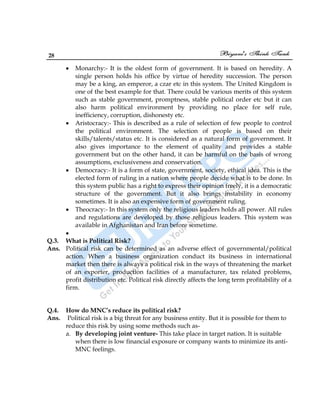 28
Monarchy:- It is the oldest form of government. It is based on heredity. A
single person holds his office by virtue of heredity succession. The person
may be a king, an emperor, a czar etc in this system. The United Kingdom is
one of the best example for that. There could be various merits of this system
such as stable government, promptness, stable political order etc but it can
also harm political environment by providing no place for self rule,
inefficiency, corruption, dishonesty etc.
Aristocracy:- This is described as a rule of selection of few people to control
the political environment. The selection of people is based on their
skills/talents/status etc. It is considered as a natural form of government. It
also gives importance to the element of quality and provides a stable
government but on the other hand, it can be harmful on the basis of wrong
assumptions, exclusiveness and conservation.
Democracy:- It is a form of state, government, society, ethical idea. This is the
elected form of ruling in a nation where people decide what is to be done. In
this system public has a right to express their opinion freely, it is a democratic
structure of the government. But it also brings instability in economy
sometimes. It is also an expensive form of government ruling.
Theocracy:- In this system only the religious leaders holds all power. All rules
and regulations are developed by those religious leaders. This system was
available in Afghanistan and Iran before sometime.
Q.3. What is Political Risk?
Ans. Political risk can be determined as an adverse effect of governmental/political
action. When a business organization conduct its business in international
market then there is always a political risk in the ways of threatening the market
of an exporter, production facilities of a manufacturer, tax related problems,
profit distribution etc. Political risk directly affects the long term profitability of a
firm.
Q.4. How do MNC’s reduce its political risk?
Ans. Political risk is a big threat for any business entity. But it is possible for them to
reduce this risk by using some methods such as-
a. By developing joint venture- This take place in target nation. It is suitable
when there is low financial exposure or company wants to minimize its anti-
MNC feelings.
 