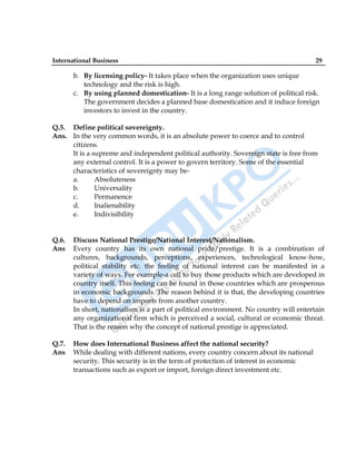 International Business 29
b. By licensing policy- It takes place when the organization uses unique
technology and the risk is high.
c. By using planned domestication- It is a long range solution of political risk.
The government decides a planned base domestication and it induce foreign
investors to invest in the country.
Q.5. Define political sovereignty.
Ans. In the very common words, it is an absolute power to coerce and to control
citizens.
It is a supreme and independent political authority. Sovereign state is free from
any external control. It is a power to govern territory. Some of the essential
characteristics of sovereignty may be-
a. Absoluteness
b. Universality
c. Permanence
d. Inalienability
e. Indivisibility
Q.6. Discuss National Prestige/National Interest/Nationalism.
Ans Every country has its own national pride/prestige. It is a combination of
cultures, backgrounds, perceptions, experiences, technological know-how,
political stability etc. the feeling of national interest can be manifested in a
variety of ways. For example-a cell to buy those products which are developed in
country itself. This feeling can be found in those countries which are prosperous
in economic backgrounds. The reason behind it is that, the developing countries
have to depend on imports from another country.
In short, nationalism is a part of political environment. No country will entertain
any organizational firm which is perceived a social, cultural or economic threat.
That is the reason why the concept of national prestige is appreciated.
Q.7. How does International Business affect the national security?
Ans While dealing with different nations, every country concern about its national
security. This security is in the term of protection of interest in economic
transactions such as export or import, foreign direct investment etc.
 