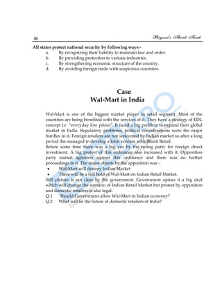 30
All states protect national security by following ways:-
a. By recognizing their liability to maintain law and order.
b. By providing protection to various industries.
c. By strengthening economic structure of the country.
d. By avoiding foreign trade with suspicious countries.
Case
Wal-Mart in India
Wal-Mart is one of the biggest market player in retail segment. Most of the
countries are being benefited with the services of it. They have a strategy of EDL
concept i.e. “everyday low prices”. It faced a big problem to expand their global
market in India. Regulatory problems, political considerations were the major
hurdles in it. Foreign retailers are not welcomed by Indian market so after a long
period the managed to develop a Joint venture with Bharti Retail.
Before some time there was a big yes by the ruling party for foreign direct
investment. A big protest of this ordinance also increased with it. Opposition
party started agitation against this ordinance and there was no further
proceedings in it. The major objects by the opposition was –
Wal-Mart will destroy Indian Market
There will be a full hold of Wal-Mart on Indian Retail Market.
Still picture is not clear by the government. Government opines it a big deal
which will change the scenario of Indian Retail Market but protest by opposition
and domestic retailers is also legal.
Q.1 Should Government allow Wal-Mart in Indian economy?
Q.2 What will be the future of domestic retailers of India?
 
