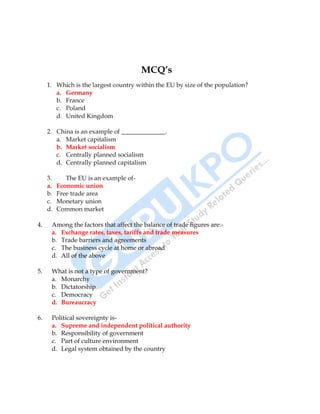 International Business 31
MCQ’s
1. Which is the largest country within the EU by size of the population?
a. Germany
b. France
c. Poland
d. United Kingdom
2. China is an example of ______________.
a. Market capitalism
b. Market socialism
c. Centrally planned socialism
d. Centrally planned capitalism
3. The EU is an example of-
a. Economic union
b. Free trade area
c. Monetary union
d. Common market
4. Among the factors that affect the balance of trade figures are:-
a. Exchange rates, taxes, tariffs and trade measures
b. Trade barriers and agreements
c. The business cycle at home or abroad
d. All of the above
5. What is not a type of government?
a. Monarchy
b. Dictatorship
c. Democracy
d. Bureaucracy
6. Political sovereignty is-
a. Supreme and independent political authority
b. Responsibility of government
c. Part of culture environment
d. Legal system obtained by the country
 