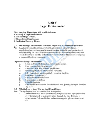International Business 33
Unit V
Legal Environment
After studying this unit you will be able to know-
a. Meaning of Legal Environment.
b. Different legal systems.
c. Dimensions of legal system.
d. Intellectual Property Rights.
Q.1. What is legal environment? Define its importance in international Business.
Ans Legal environment is a framework of legal system in a country. Rules,
regulations, laws, code of conducts are the major parts of it. A company is not
only bound by the laws of its home country but by the laws of host country too.
The different laws must be understood by the marketers if they want to organize
a successful business enterprise.
Importance of legal environment
a. It is an instrument of social and economical justice.
b. It is a command of the sovereign.
c. It is related with international transactions.
d. For setting of various international standards.
e. It develops status quo in society by ensuring stability.
f. In increases uniformity.
g. It maintains trust in investors.
h. It gives rights of trading.
i. It also binds states.
j. It deals with critical issues such as nuclear deal, poverty, refugees problem
etc.
Q.2. What is legal system? Discuss its different kinds.
Ans. The legal system can be classified into 3 categories-
a. Common law- It is based on tradition, past practices and legal precedents
set by the courts. It is an interpretation through the past decisions of
higher courts. Only established and customary principles are interpreted
in it.
 
