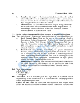 34
b. Code law- It is a legacy of Roman law, which defines written rules (codes)
of law. The code law is divided into three separate codes i.e. commercial,
civil and criminal. It is required for any entrepreneur to understand which
type of legal system will establish the contract.
c. Theocratic law- The basis of theocratic law is religion. Every community
has its own code of conducts but these codes are not the part of law. The
best example for theocratic law is Islamic Law. This law is found in
Muslim countries. It is derived from Koran.
Q.3. Define various dimensions of legal environment in International Business.
Ans. There are following 3 dimensions of legal environment in International Business-
a. Local Domestic Laws- These are the laws of home country, related to
International Business. For example – To control and protect International
Business of India, FEMA (Foreign Exchange Management Act) plays a
vital role. Besides that customs act 1962 for custom clearance, coffee act
1942 for regulation on export of coffee, tea act 1953 for regulation of export
of tea etc performs.
b. International laws, treaties, conventions- To govern International
Business, various International laws are available. International laws are
set of principles and rules that bind two states to perform legitimately.
These laws can be purposed in several areas such as- covering piracy and
hijacking, international agreements, harmonization of legal system,
patents, trademark, copyright related terms etc.
c. Laws of foreign countries- These are laws related to product, labeling and
packaging, promotion, trade practices etc. For international trade every
marketer is bound to deal with all foreign laws of the target country.
Q,.4. Write short notes on:-
a. Jurisdiction
b. Conflict of Law
c. Corruption
Ans Jurisdiction- It is an authority given to a legal body in a defined area of
responsibility. In the other words “It is an authority of a sovereign power to
control, to govern a specific area”.
Conflict of law- These are those rules and regulations that shapes which
jurisdiction will be applied to a mentioned dispute. This term is emerged from
 