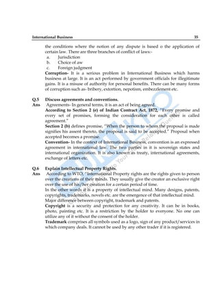 International Business 35
the conditions where the notion of any dispute is based o the application of
certain law. There are three branches of conflict of laws:-
a. Jurisdiction
b. Choice of aw
c. Foreign judgment
Corruption- It is a serious problem in International Business which harms
business at large. It is an act performed by government officials for illegitimate
gains. It is a misuse of authority for personal benefits. There can be many forms
of corruption such as- bribery, extortion, nepotism, embezzlement etc.
Q.5 Discuss agreements and conventions.
Ans Agreements- In general terms, it is an act of being agreed.
According to Section 2 (e) of Indian Contract Act, 1872, “Every promise and
every set of promises, forming the consideration for each other is called
agreement.”
Section 2 (b) defines promise, “When the person to whom the proposal is made
signifies his assent thereto, the proposal is said to be accepted.” Proposal when
accepted becomes a promise.
Convention- In the context of International Business, convention is an expressed
agreement in international law. The two parties in it is sovereign states and
international organization. It is also known as treaty, international agreements,
exchange of letters etc.
Q.6 Explain Intellectual Property Rights.
Ans According to WTO, “International Property rights are the rights given to person
over the creations of their minds. They usually give the creator an exclusive right
over the use of his/her creation for a certain period of time.
In the other words it is a property of intellectual mind. Many designs, patents,
copyrights, trademarks, novels etc. are the emergence of that intellectual mind.
Major difference between copyright, trademark and patents.
Copyright is a security and protection for any creativity. It can be in books,
photo, painting etc. It is a restriction by the holder to everyone. No one can
utilize any of it without the consent of the holder.
Trademark comprises all symbols used as a logo, sign of any product/services in
which company deals. It cannot be used by any other trader if it is registered.
 
