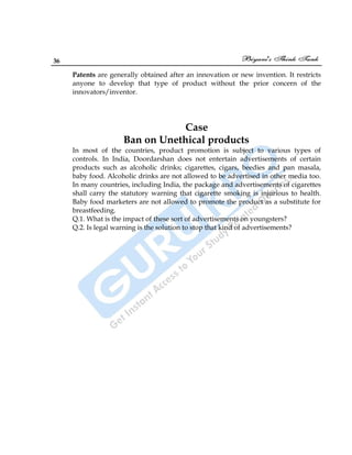 36
Patents are generally obtained after an innovation or new invention. It restricts
anyone to develop that type of product without the prior concern of the
innovators/inventor.
Case
Ban on Unethical products
In most of the countries, product promotion is subject to various types of
controls. In India, Doordarshan does not entertain advertisements of certain
products such as alcoholic drinks; cigarettes, cigars, beedies and pan masala,
baby food. Alcoholic drinks are not allowed to be advertised in other media too.
In many countries, including India, the package and advertisements of cigarettes
shall carry the statutory warning that cigarette smoking is injurious to health.
Baby food marketers are not allowed to promote the product as a substitute for
breastfeeding.
Q.1. What is the impact of these sort of advertisements on youngsters?
Q.2. Is legal warning is the solution to stop that kind of advertisements?
 