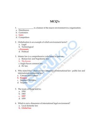 International Business 37
MCQ’s
1. ________________ is a feature of the macro environment in a organization.
a. Distributors
b. Customers
c. Laws
d. Competitors
2. Globalization is an example of which environment factor?
a. Legal
b. Technological
c.Economic
d. Political
3. Islamic law is a comprehensive code based in part on:-
a. Roman law and Napoleonic law
b. The Koran
c.Anglo-Saxon common law
d. EU law
4. Who stated that “ there are two categories of international law : public law and
international commercial law”
a. Cateora and Graham
b. Keegan
c. Stephen P.Robbins
d. Terpstra
5. The treaty of Rome held in-
a. 1954
b. 1965
c. 1957
d. 1959
6. Which is not a dimension of international legal environment?
a. Local domestic law
b. Global law
 