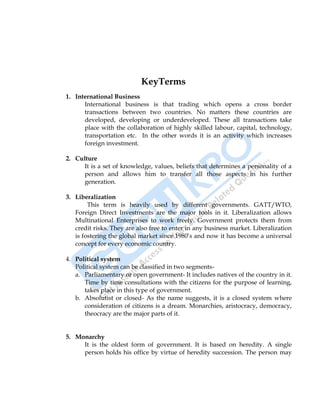International Business 39
KeyTerms
1. International Business
International business is that trading which opens a cross border
transactions between two countries. No matters these countries are
developed, developing or underdeveloped. These all transactions take
place with the collaboration of highly skilled labour, capital, technology,
transportation etc. In the other words it is an activity which increases
foreign investment.
2. Culture
It is a set of knowledge, values, beliefs that determines a personality of a
person and allows him to transfer all those aspects in his further
generation.
3. Liberalization
This term is heavily used by different governments. GATT/WTO,
Foreign Direct Investments are the major tools in it. Liberalization allows
Multinational Enterprises to work freely. Government protects them from
credit risks. They are also free to enter in any business market. Liberalization
is fostering the global market since 1980‟s and now it has become a universal
concept for every economic country.
4. Political system
Political system can be classified in two segments-
a. Parliamentary or open government- It includes natives of the country in it.
Time by time consultations with the citizens for the purpose of learning,
takes place in this type of government.
b. Absolutist or closed- As the name suggests, it is a closed system where
consideration of citizens is a dream. Monarchies, aristocracy, democracy,
theocracy are the major parts of it.
5. Monarchy
It is the oldest form of government. It is based on heredity. A single
person holds his office by virtue of heredity succession. The person may
 