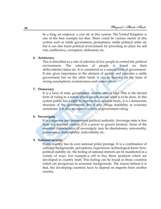 40
be a king, an emperor, a czar etc in this system. The United Kingdom is
one of the best example for that. There could be various merits of this
system such as stable government, promptness, stable political order etc
but it can also harm political environment by providing no place for self
rule, inefficiency, corruption, dishonesty etc.
6. Aristocracy
This is described as a rule of selection of few people to control the political
environment. The selection of people is based on their
skills/talents/status etc. It is considered as a natural form of government.
It also gives importance to the element of quality and provides a stable
government but on the other hand, it can be harmful on the basis of
wrong assumptions, exclusiveness and conservation.
7. Democracy
It is a form of state, government, society, ethical idea. This is the elected
form of ruling in a nation where people decide what is to be done. In this
system public has a right to express their opinion freely, it is a democratic
structure of the government. But it also brings instability in economy
sometimes. It is also an expensive form of government ruling.
8. Sovereignty
It is a supreme and independent political authority. Sovereign state is free
from any external control. It is a power to govern territory. Some of the
essential characteristics of sovereignty may be absoluteness, universality,
permanence, inalienability, indivisibility etc.
9. National security
Every country has its own national pride/prestige. It is a combination of
cultures, backgrounds, perceptions, experiences, technological know-how,
political stability etc. the feeling of national interest can be manifested in a
variety of ways. For example-a cell to buy those products which are
developed in country itself. This feeling can be found in those countries
which are prosperous in economic backgrounds. The reason behind it is
that, the developing countries have to depend on imports from another
country.
 