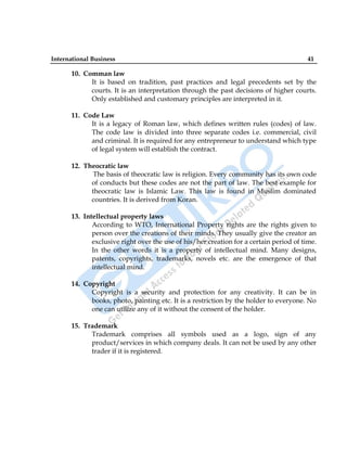 International Business 41
10. Comman law
It is based on tradition, past practices and legal precedents set by the
courts. It is an interpretation through the past decisions of higher courts.
Only established and customary principles are interpreted in it.
11. Code Law
It is a legacy of Roman law, which defines written rules (codes) of law.
The code law is divided into three separate codes i.e. commercial, civil
and criminal. It is required for any entrepreneur to understand which type
of legal system will establish the contract.
12. Theocratic law
The basis of theocratic law is religion. Every community has its own code
of conducts but these codes are not the part of law. The best example for
theocratic law is Islamic Law. This law is found in Muslim dominated
countries. It is derived from Koran.
13. Intellectual property laws
According to WTO, International Property rights are the rights given to
person over the creations of their minds. They usually give the creator an
exclusive right over the use of his/her creation for a certain period of time.
In the other words it is a property of intellectual mind. Many designs,
patents, copyrights, trademarks, novels etc. are the emergence of that
intellectual mind.
14. Copyright
Copyright is a security and protection for any creativity. It can be in
books, photo, painting etc. It is a restriction by the holder to everyone. No
one can utilize any of it without the consent of the holder.
15. Trademark
Trademark comprises all symbols used as a logo, sign of any
product/services in which company deals. It can not be used by any other
trader if it is registered.
 