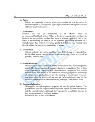 42
16. Patent
Patents are generally obtained after an innovation or new invention. It
restricts anyone to develop that type of product without the prior concern
of the innovators/inventor.
17. Political risk
Political risk can be determined as an adverse effect of
governmental/political action. When a business organization conduct its
business in international market then there is always a political risk in the
ways of threatening the market of an exporter, production facilities of a
manufacturer, tax related problems, profit distribution etc. Political risk
directly affects the long term profitability of a firm
18. Jurisdiction
It is an authority given to a legal body in a defined area of responsibility.
In the other words “It is an authority of a sovereign power to control, to
govern a specific area”.
19. Market allocation
This system is called capitalism. In this system the whole economic plan is
decided by the consumers. It increases business competition. This system
allows freedom of choice for both consumers and companies. This system
emphasis the philosophy of individualism believing in private ownership
of all agents of production, in private sharing of distribution processes
that determine the functional rewards of each participants and in the
individual expression of consumer choice, through a free market place.
20. Command allocation
This system strongly explains the power of state for public interest. The
government decides all production decisions. In this system consumer is
not the king of market. Although they are free to spend their amount to
buy any product or to avail any services.
Example: China, Cuba, North Korea.
 