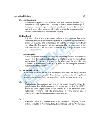 International Business 43
21. Mixed economy
As its name suggests, it is a combination of both economic system. Every
economic activity is performed jointly by state and private ownership. In
this system consumers get benefits from producers because the control of
state will never allow monopoly. It results in a healthy competition that
creates favourable effects on consumer buying.
22. Fiscal policy
It is the policy where government influences the economy bye using
collection of revenue and expenditure from it. The major elements of fiscal
policy are Revenue and Expenditure. In fact the system of expenditure
may affect the development of any economy. On the other hand at the
time of industrial crisis, reduce in taxes may help in improvement of the
economic conditions.
23. Monetary policy
In this policy, the monetary authority of the country controls the supply of
money. It is different from fiscal policy, which is based on expenditure
and revenue. Monetary policy rests on the relationship between the rates
of interest in an economy. In short it is based on the concept of monetary
transactions of the country.
24. Social institutions
It includes all those institutions from where we learn, we adopt and we
change our whole personality. These include family, media effect, political
structure, education. Every human being is taught by these institutions.
25. MNC
Multinational Corporations are one of the most powerful forces for
globalization. The whole economy of a nation can be fixed by MNC‟s.
These are those organizations which connect all of its resources, skills,
technology, objectives with the conjunctions of world market and it
directly increases the chances of revenue generation.
26. EU
European Union is a combination of six nations i.e Belgium, France,
Federal Republic of Germany, Italy, Luxembourg and the Netherlands.
 