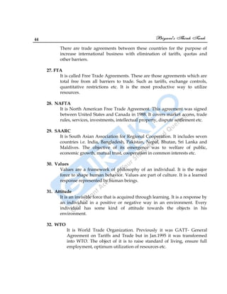 44
There are trade agreements between these countries for the purpose of
increase international business with elimination of tariffs, quotas and
other barriers.
27. FTA
It is called Free Trade Agreements. These are those agreements which are
total free from all barriers to trade. Such as tariffs, exchange controls,
quantitative restrictions etc. It is the most productive way to utilize
resources.
28. NAFTA
It is North American Free Trade Agreement. This agreement was signed
between United States and Canada in 1988. It covers market access, trade
rules, services, investments, intellectual property, dispute settlement etc.
29. SAARC
It is South Asian Association for Regional Cooperation. It includes seven
countries i.e. India, Bangladesh, Pakistan, Nepal, Bhutan, Sri Lanka and
Maldives. The objective of its emergence was to welfare of public,
economic growth, mutual trust, cooperation in common interests etc.
30. Values
Values are a framework of philosophy of an individual. It is the major
force to shape human behavior. Values are part of culture. It is a learned
response represented by human beings.
31. Attitude
It is an invisible force that is acquired through learning. It is a response by
an individual in a positive or negative way in an environment. Every
individual has some kind of attitude towards the objects in his
environment.
32. WTO
It is World Trade Organization. Previously it was GATT- General
Agreement on Tariffs and Trade but in Jan.1995 it was transformed
into WTO. The object of it is to raise standard of living, ensure full
employment, optimum utilization of resources etc.
 