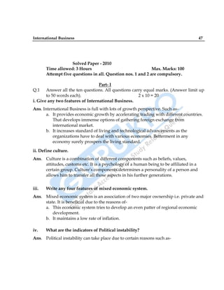 International Business 47
Solved Paper - 2010
Time allowed: 3 Hours Max. Marks: 100
Attempt five questions in all. Question nos. 1 and 2 are compulsory.
Part- I
Q.1 Answer all the ten questions. All questions carry equal marks. (Answer limit up
to 50 words each). 2 x 10 = 20
i. Give any two features of International Business.
Ans. International Business is full with lots of growth perspective. Such as-
a. It provides economic growth by accelerating trading with different countries.
That develops immense options of gathering foreign exchange from
international market.
b. It increases standard of living and technological advancements as the
organizations have to deal with various economies. Betterment in any
economy surely prospers the living standard.
ii. Define culture.
Ans. Culture is a combination of different components such as beliefs, values,
attitudes, customs etc. It is a psychology of a human being to be affiliated in a
certain group. Culture‟s components determines a personality of a person and
allows him to transfer all those aspects in his further generations.
iii. Write any four features of mixed economic system.
Ans. Mixed economic system is an association of two major ownership i.e. private and
state. It is beneficial due to the reasons of-
a. This economic system tries to develop an even patter of regional economic
development.
b. It maintains a low rate of inflation.
iv. What are the indicators of Political instability?
Ans. Political instability can take place due to certain reasons such as-
 