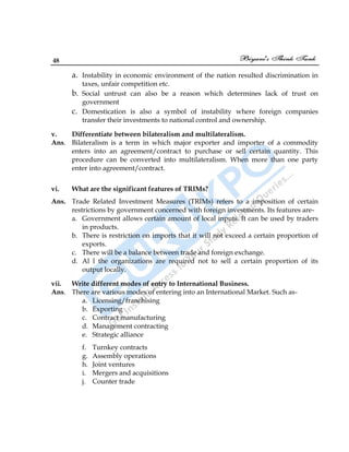 48
a. Instability in economic environment of the nation resulted discrimination in
taxes, unfair competition etc.
b. Social untrust can also be a reason which determines lack of trust on
government
c. Domestication is also a symbol of instability where foreign companies
transfer their investments to national control and ownership.
v. Differentiate between bilateralism and multilateralism.
Ans. Bilateralism is a term in which major exporter and importer of a commodity
enters into an agreement/contract to purchase or sell certain quantity. This
procedure can be converted into multilateralism. When more than one party
enter into agreement/contract.
vi. What are the significant features of TRIMs?
Ans. Trade Related Investment Measures (TRIMs) refers to a imposition of certain
restrictions by government concerned with foreign investments. Its features are-
a. Government allows certain amount of local inputs. It can be used by traders
in products.
b. There is restriction on imports that it will not exceed a certain proportion of
exports.
c. There will be a balance between trade and foreign exchange.
d. Al l the organizations are required not to sell a certain proportion of its
output locally.
vii. Write different modes of entry to International Business.
Ans. There are various modes of entering into an International Market. Such as-
a. Licensing/franchising
b. Exporting
c. Contract manufacturing
d. Management contracting
e. Strategic alliance
f. Turnkey contracts
g. Assembly operations
h. Joint ventures
i. Mergers and acquisitions
j. Counter trade
 