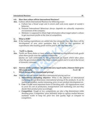 International Business 49
viii. How does culture affects International Business?
Ans. Culture affects International Business by following ways-
a. Culture has a broad scope and it covers each and every aspect of society‟s
behavior.
b. Eminent International Behaviour always depends on culturally responsive
environment of the company.
c. Marketer is supposed to obtain high information about target nation‟s culture
to get maximum profits at the time of competition.
ix. What is FOB?
Ans. If the loading expenditures are added into free alongside ship, then there will be
development of new price quotation that is FOB. In this quotation all
expenditures after loading goods will be paid by the importer only.
x. Tariff vs. Quota.
Ans. Tariffs are those duties or taxes which are imposed on international trade goods
when these goods cross the national boundaries.
Quotas are such restrictions by the government on export which takes place
when the government thinks that there is excess export and it is not in the favour
of domestic consumer.
Q.2. Answer all the questions. All questions carry equal marks. (Answer limit up to
100 words each). 5 x 4 = 20
i. Which factors affect International pricing?
Ans. There are several factors that affect international pricing such as-
a. International marketing objective- What is the objective of international
marketing always determines international pricing of the products. It can be
market penetration, market skimming, price at new product development etc.
b. Cost- It is the most important factor of deciding price. All organizations want
to cover its cost of production, transportation and marketing cost and they
decide their product price accordingly.
c. Competition- Tough or low competitions are also a big determinant while
deciding price. Competitors‟ price definitely helps to capture market because
marketer wants to keep his price low and quality high as compare to
competitors.
 