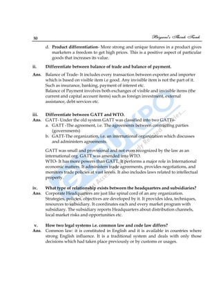 50
d. Product differentiation- More strong and unique features in a product gives
marketers a freedom to get high prices. This is a positive aspect of particular
goods that increases its value.
ii. Differentiate between balance of trade and balance of payment.
Ans. Balance of Trade- It includes every transaction between exporter and importer
which is based on visible item i.e good. Any invisible item is not the part of it.
Such as insurance, banking, payment of interest etc.
Balance of Payment involves both exchanges of visible and invisible items (the
current and capital account items) such as foreign investment, external
assistance, debt services etc.
iii. Differentiate between GATT and WTO.
Ans. GATT- Under the old system GATT was classified into two GATTs-
a. GATT -The agreement, i.e. The agreements between contracting parties
(governments)
b. GATT-The organization, i.e. an international organization which discusses
and administers agreements.
GATT was small and provisional and not even recognized by the law as an
international org. GATT was amended into WTO.
WTO- It has more powers than GATT. It performs a major role in International
economic matters. It administers trade agreements, provides negotiations, and
monitors trade policies at vast levels. It also includes laws related to intellectual
property.
iv. What type of relationship exists between the headquarters and subsidiaries?
Ans. Corporate Headquarters are just like spinal cord of an any organization.
Strategies, policies, objectives are developed by it. It provides idea, techniques,
resources to subsidiary. It coordinates each and every market program with
subsidiary. The subsidiary reports Headquarters about distribution channels,
local market risks and opportunities etc.
v. How two legal systems i.e. common law and code law differs?
Ans. Common law: it is constituted in English and it is available in countries where
strong English influence. It is a traditional system and deals with only those
decisions which had taken place previously or by customs or usages.
 