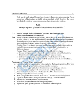 International Business 51
Code law: it is a legacy of Roman law. It deals in European nations mostly. There
are certain subject matters available into a code in it which describes the whole
law. Code law nations are more numerous than common law nations.
Part II
Attempt any three questions. Each question carries 20 marks.
Q.3 What is Foreign Direct Investment? What are the advantages and
disadvantages of foreign investment?
Ans. In the very general sense Foreign Direct Investment is an act to do investments
in other countries by any Multinational Enterprise. There can be various ways to
do this investment such as- investments in the process of productions, acquiring
an organization in target nation, by acquiring shares etc.
Foreign Direct Investment is a major tool for any nation to inflow international
capital. It also enhances technical advancements and job opportunities in
different streams.
Foreign Direct Investment can be further classified in two types:-
a. Inward foreign direct investment- It is an investment where Multinational
Enterprises invest foreign capital in different local resources.
b. Outward foreign direct investment- It is a protective mode by the
government where government protects investors from all associated risks.
Advantages of Foreign Direct Investment:
a. Many international organizations bring capital in the targeting nations. They also
get new technology and methods to develop the economy.
b. It can force to proper utilization of national resources in target nations.
c. There can be economic growth in international trading of nation.
d. It develops more competition which is beneficial for the consumers
e. It brings external resources in country.
f. With Foreign Direct Investment, there can be a potential balance of payment
g. Export of the nation can be expanded with Foreign Direct Investment
h. It fulfills the domestic human resource needs.
i. It develops an eminent network in targeting nation.
j. It provides good quality products to consumers with low prices.
 