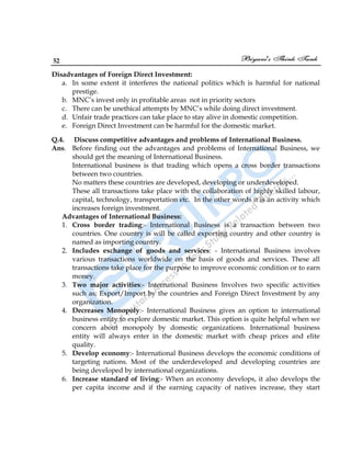 52
Disadvantages of Foreign Direct Investment:
a. In some extent it interferes the national politics which is harmful for national
prestige.
b. MNC‟s invest only in profitable areas not in priority sectors
c. There can be unethical attempts by MNC‟s while doing direct investment.
d. Unfair trade practices can take place to stay alive in domestic competition.
e. Foreign Direct Investment can be harmful for the domestic market.
Q.4. Discuss competitive advantages and problems of International Business.
Ans. Before finding out the advantages and problems of International Business, we
should get the meaning of International Business.
International business is that trading which opens a cross border transactions
between two countries.
No matters these countries are developed, developing or underdeveloped.
These all transactions take place with the collaboration of highly skilled labour,
capital, technology, transportation etc. In the other words it is an activity which
increases foreign investment.
Advantages of International Business:
1. Cross border trading:- International Business is a transaction between two
countries. One country is will be called exporting country and other country is
named as importing country.
2. Includes exchange of goods and services: - International Business involves
various transactions worldwide on the basis of goods and services. These all
transactions take place for the purpose to improve economic condition or to earn
money.
3. Two major activities:- International Business Involves two specific activities
such as; Export/Import by the countries and Foreign Direct Investment by any
organization.
4. Decreases Monopoly:- International Business gives an option to international
business entity to explore domestic market. This option is quite helpful when we
concern about monopoly by domestic organizations. International business
entity will always enter in the domestic market with cheap prices and elite
quality.
5. Develop economy:- International Business develops the economic conditions of
targeting nations. Most of the underdeveloped and developing countries are
being developed by international organizations.
6. Increase standard of living:- When an economy develops, it also develops the
per capita income and if the earning capacity of natives increase, they start
 