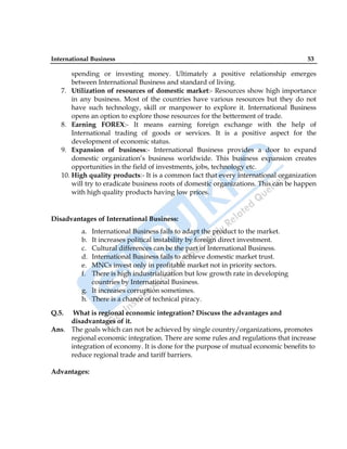 International Business 53
spending or investing money. Ultimately a positive relationship emerges
between International Business and standard of living.
7. Utilization of resources of domestic market:- Resources show high importance
in any business. Most of the countries have various resources but they do not
have such technology, skill or manpower to explore it. International Business
opens an option to explore those resources for the betterment of trade.
8. Earning FOREX:- It means earning foreign exchange with the help of
International trading of goods or services. It is a positive aspect for the
development of economic status.
9. Expansion of business:- International Business provides a door to expand
domestic organization‟s business worldwide. This business expansion creates
opportunities in the field of investments, jobs, technology etc.
10. High quality products:- It is a common fact that every international organization
will try to eradicate business roots of domestic organizations. This can be happen
with high quality products having low prices.
Disadvantages of International Business:
a. International Business fails to adapt the product to the market.
b. It increases political instability by foreign direct investment.
c. Cultural differences can be the part of International Business.
d. International Business fails to achieve domestic market trust.
e. MNCs invest only in profitable market not in priority sectors.
f. There is high industrialization but low growth rate in developing
countries by International Business.
g. It increases corruption sometimes.
h. There is a chance of technical piracy.
Q.5. What is regional economic integration? Discuss the advantages and
disadvantages of it.
Ans. The goals which can not be achieved by single country/organizations, promotes
regional economic integration. There are some rules and regulations that increase
integration of economy. It is done for the purpose of mutual economic benefits to
reduce regional trade and tariff barriers.
Advantages:
 