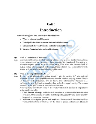 International Business 9
Unit I
Introduction
After studying this unit you will be able to know-
a. What is International Business
b. The significance and scope of International Business
c. Difference between Domestic and International Business
d. Various forces for International Business
Q.1 What is International Business?
Ans International business is that trading which opens a cross border transactions
between two countries. No matters these countries are developed, developing or
underdeveloped. These all transactions take place with the collaboration of
highly skilled labour, capital, technology, transportation etc. In the other words
it is an activity which increases foreign investment.
Q.2 What is the importance of I.B.?
Ans In the era of globalization, every country tries to expand its‟ international
business. For this purpose every country must be efficient majorly in two factors
i.e. finance and production. We all know that International Business is a
backbone for any developing, developed or underdeveloped country. The reason
behind it is the importance of International Business.
Now we move ahead with some of the focal points which discuss its importance
in the modern world:-
1. Cross border trading:- International Business is a transaction between two
countries. One country is will be called exporting country and other country
is named as importing country.
2. Includes exchange of goods and services: - International Business involves
various transactions worldwide on the basis of goods and services. These all
 