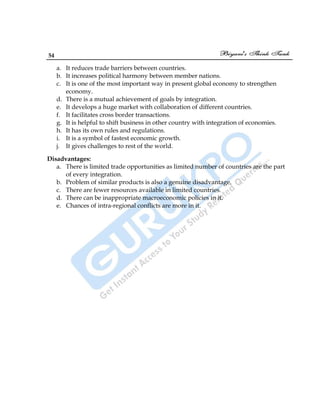54
a. It reduces trade barriers between countries.
b. It increases political harmony between member nations.
c. It is one of the most important way in present global economy to strengthen
economy.
d. There is a mutual achievement of goals by integration.
e. It develops a huge market with collaboration of different countries.
f. It facilitates cross border transactions.
g. It is helpful to shift business in other country with integration of economies.
h. It has its own rules and regulations.
i. It is a symbol of fastest economic growth.
j. It gives challenges to rest of the world.
Disadvantages:
a. There is limited trade opportunities as limited number of countries are the part
of every integration.
b. Problem of similar products is also a genuine disadvantage.
c. There are fewer resources available in limited countries.
d. There can be inappropriate macroeconomic policies in it.
e. Chances of intra-regional conflicts are more in it.
 