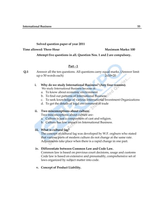 International Business 55
Solved question paper of year 2011
Time allowed: Three Hour Maximum Marks: 100
Attempt five questions in all. Question Nos. 1 and 2 are compulsory.
Part - 1
Q.1 Answer all the ten questions. All questions carry equal marks. (Answer limit
up o 50 words each) 2x10=20
i. Why do we study International Business? (Any four reasons).
We study International Business because of-
a. To know about economic environment
b. To find out patterns of International Business
c. To seek knowledge of various International Investment Organizations
d. To get the details of legal environment of trade
ii. Two misconceptions about culture.
Two misconceptions about culture are-
a. Culture is just a composition of cast and religion.
b. Culture has low impact on International Business.
iii. What is cultural lag?
The concept of cultural lag was developed by W.F. orgburn who stated
that various parts of modern culture do not change at the same rate.
Adjustments take place when there is a rapid change in one part.
iv. Differentiate between Common Law and Code Law.
Common law is based on previous court decisions, usage and customs
Code law is based on extensive and presumably, comprehensive set of
laws organized by subject matter into code.
v. Concept of Product Liability.
 