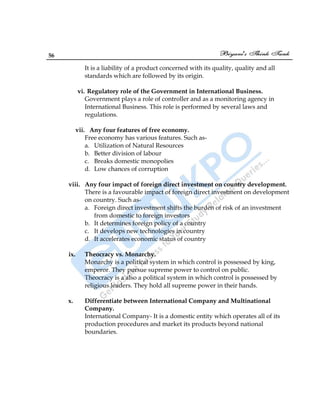 56
It is a liability of a product concerned with its quality, quality and all
standards which are followed by its origin.
vi. Regulatory role of the Government in International Business.
Government plays a role of controller and as a monitoring agency in
International Business. This role is performed by several laws and
regulations.
vii. Any four features of free economy.
Free economy has various features. Such as-
a. Utilization of Natural Resources
b. Better division of labour
c. Breaks domestic monopolies
d. Low chances of corruption
viii. Any four impact of foreign direct investment on country development.
There is a favourable impact of foreign direct investment on development
on country. Such as-
a. Foreign direct investment shifts the burden of risk of an investment
from domestic to foreign investors
b. It determines foreign policy of a country
c. It develops new technologies in country
d. It accelerates economic status of country
ix. Theocracy vs. Monarchy.
Monarchy is a political system in which control is possessed by king,
emperor. They pursue supreme power to control on public.
Theocracy is a also a political system in which control is possessed by
religious leaders. They hold all supreme power in their hands.
x. Differentiate between International Company and Multinational
Company.
International Company- It is a domestic entity which operates all of its
production procedures and market its products beyond national
boundaries.
 