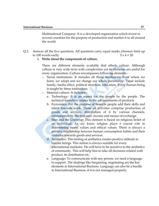International Business 57
Multinational Company- It is a developed organization which invest in
several countries for the purpose of production and market it in all around
the world.
Q 2. Answer all the five questions. All questions carry equal marks (Answer limit up
to 100 words each). 5 x 4 = 20
i. Write about the components of culture.
There are different elements available that affects culture. Although
culture is very wide term with complexities yet its elements are useful for
every organization. Culture encompasses following elements:-
o Social institutions- It includes all those institutions from where we
learn, we adopt and we change our whole personality. These include
family, media effect, political structure, education. Every human being
is taught by these institutions.
o Material culture- It includes:-
a. Technology- It is an aspect for the people by the people. The
technical knowhow relates to the advancements of products.
b. Economics- For the purpose of benefits people add their skills and
talent towards work. These all activities comprise production of
goods and services, distribution of it by various channels,
consumption by the end user, income and means of exchange.
c. Man and the Universe- This element is based on religious belief of
an individual. As we know religion plays a crucial role in
determining moral values and ethical values. There is always a
positive relationship between human consumption habits and their
attitudes towards goods and services.
d. Aesthetics- This feeling of aesthetics creates positive attitude in
human beings. This notion is always suitable for every
international marketer. He will have to be sensitive to the aesthetics
of community. This will help him to take all decisions related with
product, its distribution etc.
e. Language- To communicate with any person, we need a language
to support. The dealings like bargaining, negotiating are the key
elements in International Business. Language can also be a hurdle
in International Business, if it is not managed properly.
 