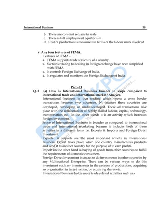 International Business 59
b. There are constant returns to scale
c. There is full employment equilibrium
d. Cost of production is measured in terms of the labour units involved
v. Any four features of FEMA.
Features of FEMA:-
a. FEMA supports trade structure of a country.
b. Sections relating to dealing in foreign exchange have been simplified
with FEMA
c. It controls Foreign Exchange of India.
d. It regulates and monitors the Foreign Exchange of India
Part - II
Q. 3 (a) How is International Business broader in scope compared to
international trade and international market? Analyze.
International business is that trading which opens a cross border
transactions between two countries. No matters these countries are
developed, developing or underdeveloped. These all transactions take
place with the collaboration of highly skilled labour, capital, technology,
transportation etc. In the other words it is an activity which increases
foreign investment.
Scope of International Business is broader as compared to international
trade and international marketing because it includes both of these
activities in a different form i.e. Exports & Imports and Foreign Direct
Investment.
Exports & imports are the most important activity in International
Business. Export takes place when one country manufactures products
and send it to another country for the purpose of to earn profits.
Import on the other hand is buying of goods from other countries to fulfill
the requirements of domestic consumers.
Foreign Direct Investment is an act to do investments in other countries by
any Multinational Enterprise. There can be various ways to do this
investment such as- investments in the process of productions, acquiring
an organization in target nation, by acquiring shares etc.
International Business holds more trade related activities such as:-
 