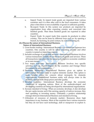 60
a. Import Trade: In import trade goods are imported from various
countries and it is then after sold to the local consumers. It takes
place when there is non-availability of goods in sufficient quantity.
b. Re-export Trade: In this system raw products are imported by
organization from other exporting country and converted into
finished goods. Then these finished goods are exported to other
countries.
c. Export Trade: In export trade firm exports its products to other
country. This can be done by different ways such as- by opening a
branch, by licensing, by joint venture, by sub contracting etc.
(b.) Discuss the nature of International Business.
Nature of International Business:
1. Cross border trading:- International Business is a transaction between two
countries. One country is will be called exporting country and other
country is named as importing country.
2. Includes exchange of goods and services: - International Business involves
various transactions worldwide on the basis of goods and services. These
all transactions take place for the purpose to improve economic condition
or to earn money.
3. Two major activities:- International Business Involves two specific
activities such as; Export/Import by the countries and Foreign Direct
Investment by any organization.
4. Decreases Monopoly:- International Business gives an option to
international business entity to explore domestic market. This option is
quite helpful when we concern about monopoly by domestic
organizations. International business entity will always enter in the
domestic market with cheap prices and elite quality.
5. Develop economy:- International Business develops the economic
conditions of targeting nations. Most of the underdeveloped and
developing countries are being developed by international organizations.
6. Increase standard of living:- When an economy develops, it also develops
the per capita income and if the earning capacity of natives increase, they
start spending or investing money. Ultimately a positive relationship
emerges between International Business and standard of living.
7. Utilization of resources of domestic market:- Resources show high
importance in any business. Most of the countries have various resources
but they do not have such technology, skill or manpower to explore it.
 