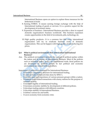 International Business 61
International Business opens an option to explore those resources for the
betterment of trade.
8. Earning FOREX:- It means earning foreign exchange with the help of
International trading of goods or services. It is a positive aspect for the
development of economic status.
9. Expansion of business:- International Business provides a door to expand
domestic organization‟s business worldwide. This business expansion
creates opportunities in the field of investments, jobs, technology etc.
10. High quality products:- It is a common fact that every international
organization will try to eradicate business roots of domestic
organizations. This can be happen with high quality products having low
prices.
Q.4 What is political environment? How does it affect International
Business?
Ans. The political environment includes the concept of political parties within
the nation and its impact on International Business. Most of the policies
such as industrial policy, policy for international trade, fiscal policies etc
are developed by political parties. In fact political and economic
environment are related with each others.
Importance of political environment for International Business-
o It develops a regulatory structure for international trading.
o It controls trade related activities done by MNC‟s.
o It decides need and importance of various pressure groups within a nation.
o It restricts trade related transactions with enemy nations for the purpose of
national security.
o It monitors legality of international trading.
o It increases economic stability by development of different policies.
o It develops trading options with different countries.
o It develops stability in International Business.
o It defines various tax and tariffs.
o It saves economy from economic crisis.
 