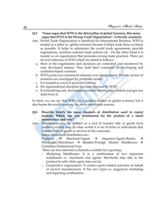 62
Q.5 “Some argue that WTO is the third pillar of global business. But many
argue that WTO is the Wrong Trade Organization”. Critically comment.
Ans. World Trade Organization is beneficial for International Business. WTO is
treated as a pillar of global economy because it helps trade flows as freely
as possible. It helps to administer the world trade agreements, provide
negotiations, monitors national trade policies etc. On the other hand it is
treated as an organization that promotes wrong trade practices. There are
several criticisms of WTO which are stated as follows:-
a. Most of the negotiations and decisions are controlled and monitored by
only developed nations. They hold their command on developing and
underdeveloped countries.
b. WTO points out commercial interests over development. Priority sectors of
countries are overlapped by profitable sectors.
c. It is treated as a tool of powerful lobbies.
d. No organizational discipline has been imposed by WTO.
e. It is benefiting only developed countries. Developing countries just get raw
deals from it.
In short, we can say that WTO has a positive impact on global economy but it
also harms the world economy by above mentioned reasons.
Q.6 Describe briefly the main channels of distribution used in export
markets. Which one you recommend for the product of a small
manufacture and why?
Ans. Distribution may be defined as a tool to transfer title of goods from
producer to end user. In other words it is set of firms or individuals that
transfer titles of goods or services to the consumer.
Major channels of distribution are:-
Producer  Merchant/Agent  Importer/Agent/Broker 
Wholesaler/Distributor  Retailer/Foreign Market Middlemen 
Consumer/Institutional User.
There are two alternative channels available for exporting-
o Marketing Middlemen- It is a combination of two important
middlemen i.e. merchants and agents. Merchants take title to the
product he sells while agent does not do.
o Cooperative organization- It carries export related activities on behalf
of several manufacturers. It has two types i.e. piggyback marketing
and exporting combination.
 