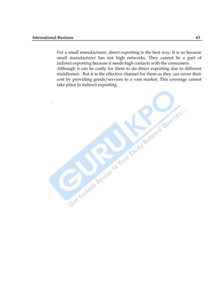 International Business 63
For a small manufacturer, direct exporting is the best way. It is so because
small manufacturer has not high networks. They cannot be a part of
indirect exporting because it needs high contacts with the consumers.
Although it can be costly for them to do direct exporting due to different
middlemen. But it is the effective channel for them as they can cover their
cost by providing goods/services to a vast market. This coverage cannot
take place in indirect exporting.
.
 