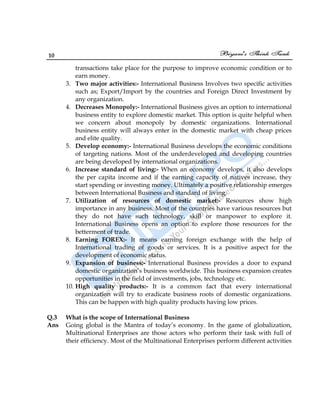 10
transactions take place for the purpose to improve economic condition or to
earn money.
3. Two major activities:- International Business Involves two specific activities
such as; Export/Import by the countries and Foreign Direct Investment by
any organization.
4. Decreases Monopoly:- International Business gives an option to international
business entity to explore domestic market. This option is quite helpful when
we concern about monopoly by domestic organizations. International
business entity will always enter in the domestic market with cheap prices
and elite quality.
5. Develop economy:- International Business develops the economic conditions
of targeting nations. Most of the underdeveloped and developing countries
are being developed by international organizations.
6. Increase standard of living:- When an economy develops, it also develops
the per capita income and if the earning capacity of natives increase, they
start spending or investing money. Ultimately a positive relationship emerges
between International Business and standard of living.
7. Utilization of resources of domestic market:- Resources show high
importance in any business. Most of the countries have various resources but
they do not have such technology, skill or manpower to explore it.
International Business opens an option to explore those resources for the
betterment of trade.
8. Earning FOREX:- It means earning foreign exchange with the help of
International trading of goods or services. It is a positive aspect for the
development of economic status.
9. Expansion of business:- International Business provides a door to expand
domestic organization‟s business worldwide. This business expansion creates
opportunities in the field of investments, jobs, technology etc.
10. High quality products:- It is a common fact that every international
organization will try to eradicate business roots of domestic organizations.
This can be happen with high quality products having low prices.
Q.3 What is the scope of International Business
Ans Going global is the Mantra of today‟s economy. In the game of globalization,
Multinational Enterprises are those actors who perform their task with full of
their efficiency. Most of the Multinational Enterprises perform different activities
 