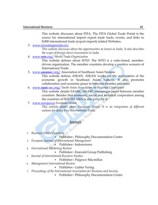 International Business 65
This website discusses about FITA. The FITA Global Trade Portal is the
source for international import export trade leads, events, and links to
8,000 international trade (export import) related Websites.
3. www.investinginindia.in/
This website discusses about the opportunities to invest in India. It also describes
the scope of foreign direct investment in India.
4. www.wto.org/ World Trade Organization
This website defines about WTO. The WTO is a rules-based, member-
driven organization. The member countries develop a positive scenario of
International Trade.
5. www.aseansec.org/ Association of Southeast Asian Nations
This website defines ASEAN. ASEAN works for the acceleration of the
economic growth in Southeast Asian Nations. It also promotes
collaboration and economic peace in between member countries.
6. www.saarc-sec.org/ South Asian Association for Regional Cooperation
This website details SAARC. SAARC encourages peace between member
countries. Besides that economic, social and technical cooperation among
the countries of SOUTH ASIA is also prior for it.
7. www.europa.eu European Union
This website details about European Union. It is an integration of different
nations for doing Free International Trade.
Journals
2. Business Ethics Quarterly
 Publisher:- Philosophy Documentation Center
3. European Journal of International Management
 Publisher:- Inderscience
4. International Marketing Review
 Publisher:- Emerald Group Publishing
5. Journal of International Business Studies
 Publisher:- Palgrave Macmillan
6. Management International Review
 Publisher:- Gabler Verlag
7. Proceedings of the International Association for Business and Society
 Publisher:- Philosophy Documentation Center
 
