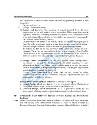 International Business 11
and operations in other nations. These activities are generally assorted in two
categories:-
i. Exports and imports
ii. Foreign Direct Investments
(i) Exports and imports:- The meaning of export inferred from the term
shipment of goods and services out of the nation. This transaction must be
legitimate and fulfill all the requirements of different laws. In the other words
it is a task to provide goods and services to foreign customers/consumers by
the domestic manufacturers/traders.
On the other hand import is an activity where a domestic buyer gets goods
from the seller who is not trading in that domestic economy. In this activity
international products and services are availed by the domestic users.
To reduce the fall off in any economy, both export and import must be
balanced. These two are major driving forces of any economy. Countries like
China reached at its high economic conditions just because of its exports in
different nations. This all could take place due to International Business.
(ii) Foreign Direct Investment:- In the very general sense Foreign Direct
Investment is an act to do investments in other countries by any
Multinational Enterprise. There can be various ways to do this investment
such as- investments in the process of productions, acquiring an organization
in target nation, by acquiring shares etc.
Foreign Direct Investment is a major tool for any nation to inflow
international capital. It also enhances technical advancements and job
opportunities in different streams.
Foreign Direct Investment can be further classified in two types:-
a. Inward foreign direct investment- It is an investment where Multinational
Enterprises invest foreign capital in different local resources.
b. Outward foreign direct investment- It is a protective mode by the
government where government protects investors from all associated risks.
Q.4 What are the major differences between Domestic Business and International
Business?
Ans Before differentiate these both terms we should be aware with their meanings.
We just studied what International Business is. Now we move towards the
Domestic Business. Domestic Business is a business where all business activities
 
