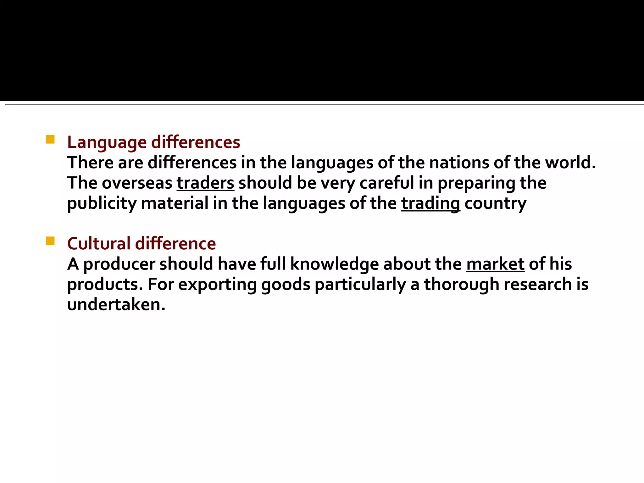  Language differences
There are differences in the languages of the nations of the world.
The overseas traders should be very careful in preparing the
publicity material in the languages of the trading country
 Cultural difference
A producer should have full knowledge about the market of his
products. For exporting goods particularly a thorough research is
undertaken.
 