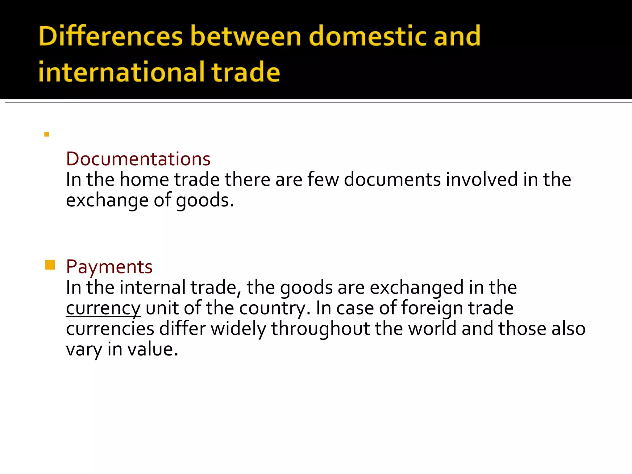 
Documentations
In the home trade there are few documents involved in the
exchange of goods.
 Payments
In the internal trade, the goods are exchanged in the
currency unit of the country. In case of foreign trade
currencies differ widely throughout the world and those also
vary in value.
 