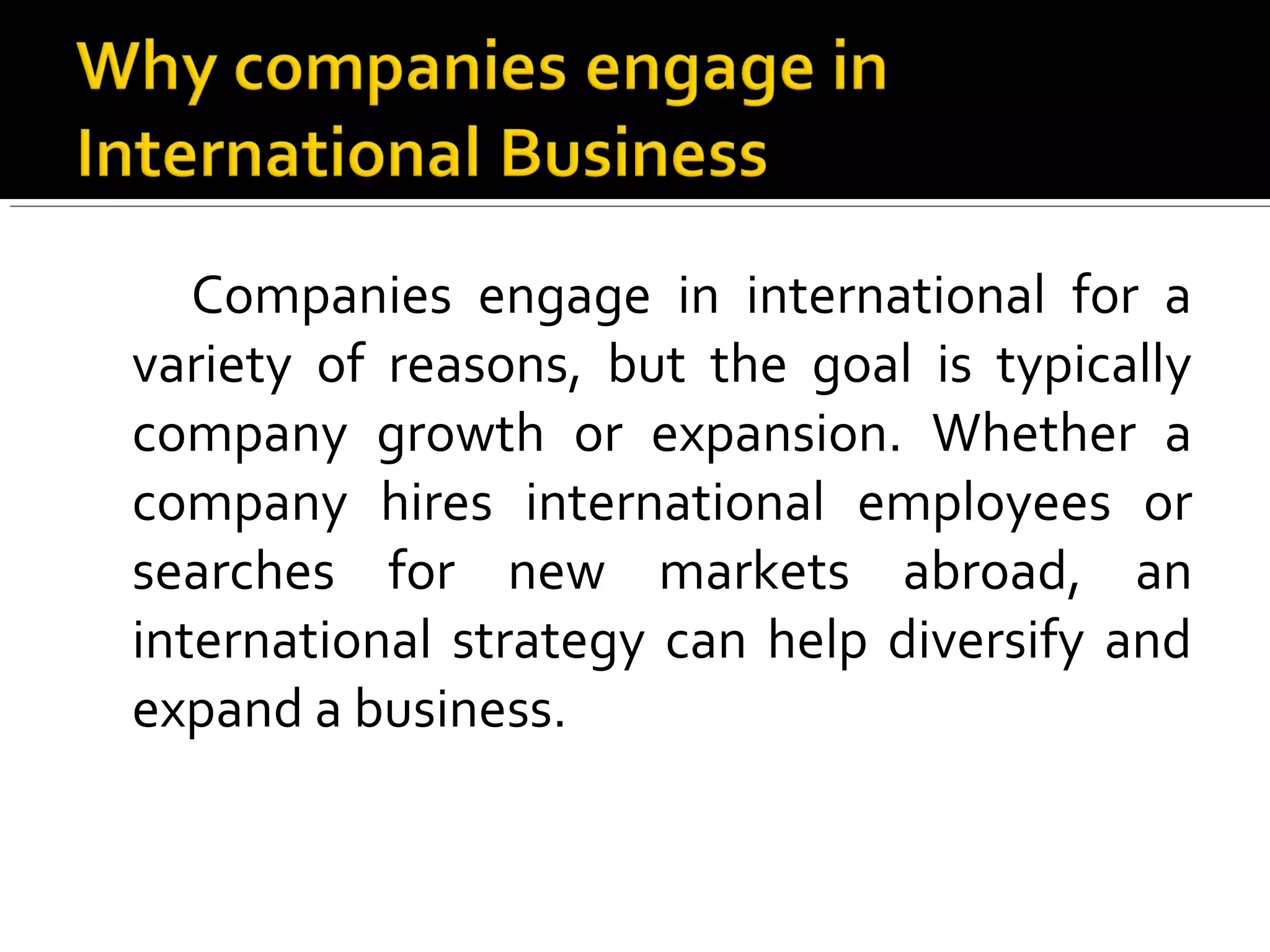 Companies engage in international for a
variety of reasons, but the goal is typically
company growth or expansion. Whether a
company hires international employees or
searches for new markets abroad, an
international strategy can help diversify and
expand a business.
 