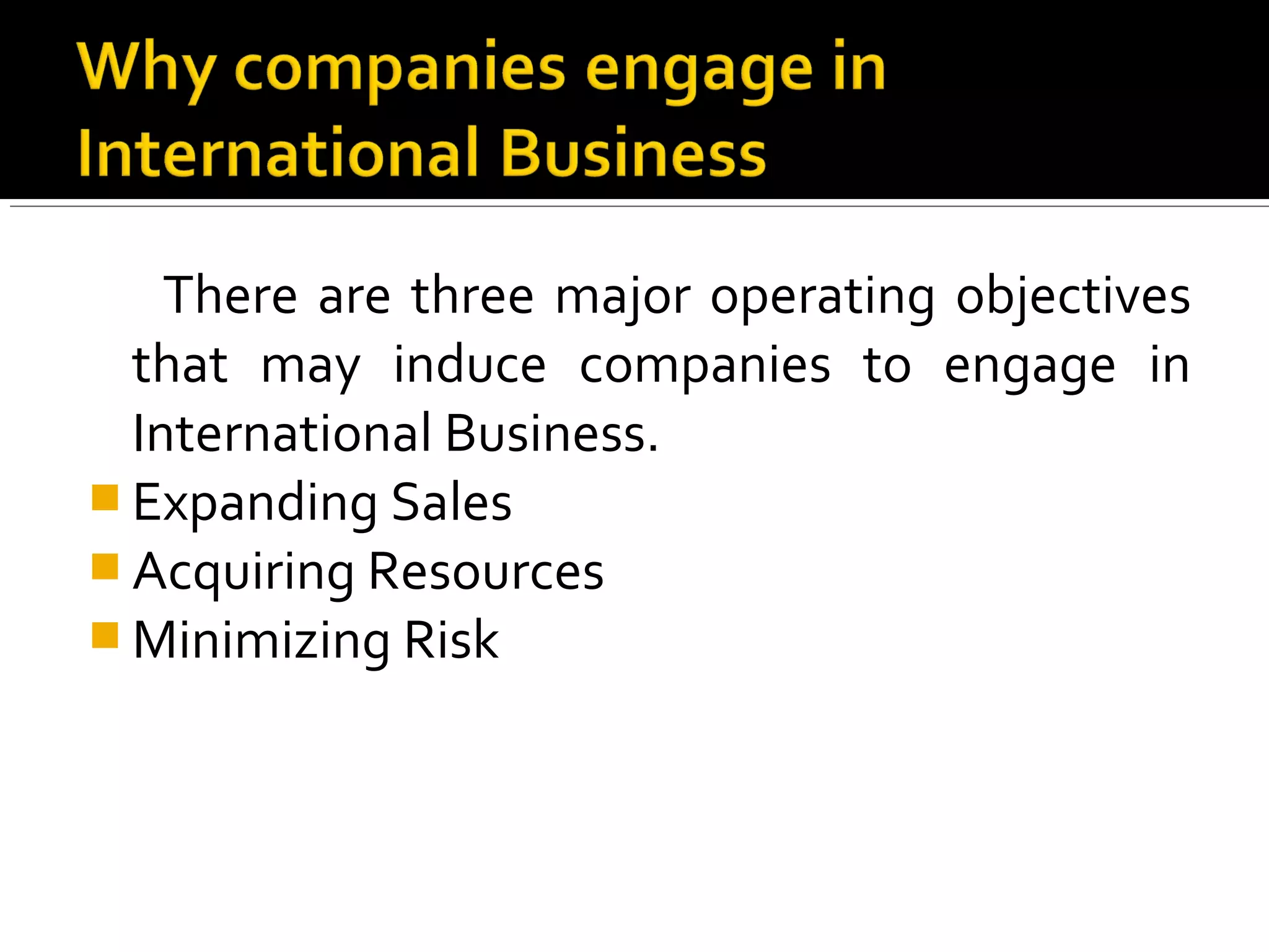 There are three major operating objectives
that may induce companies to engage in
International Business.
 Expanding Sales
 Acquiring Resources
 Minimizing Risk
 