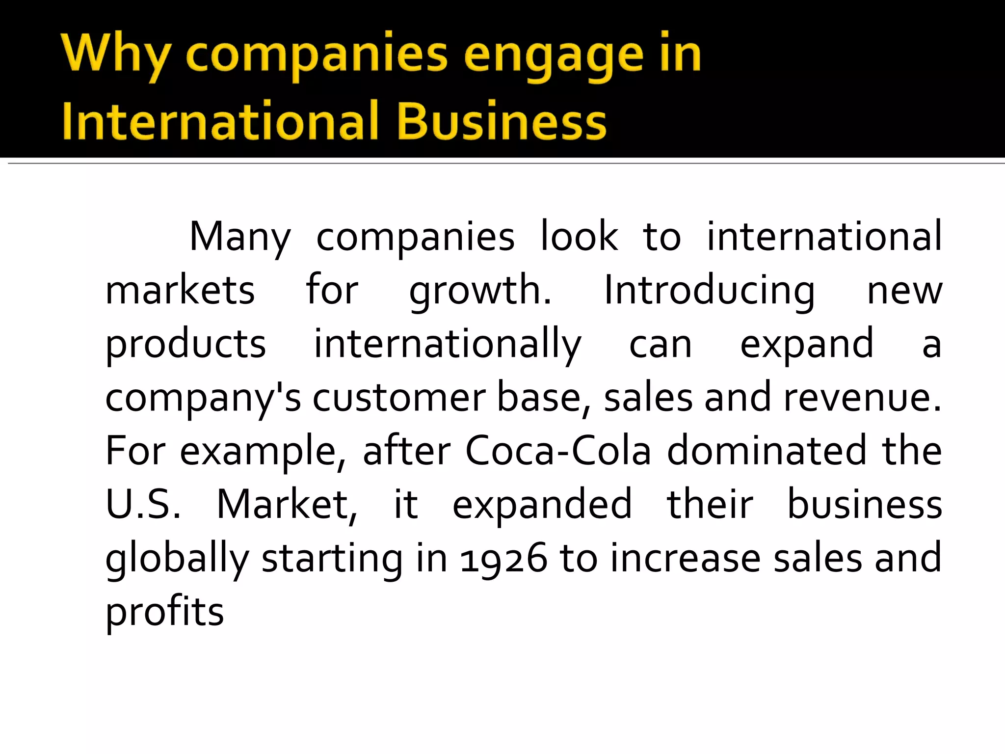 Many companies look to international
markets for growth. Introducing new
products internationally can expand a
company's customer base, sales and revenue.
For example, after Coca-Cola dominated the
U.S. Market, it expanded their business
globally starting in 1926 to increase sales and
profits
 