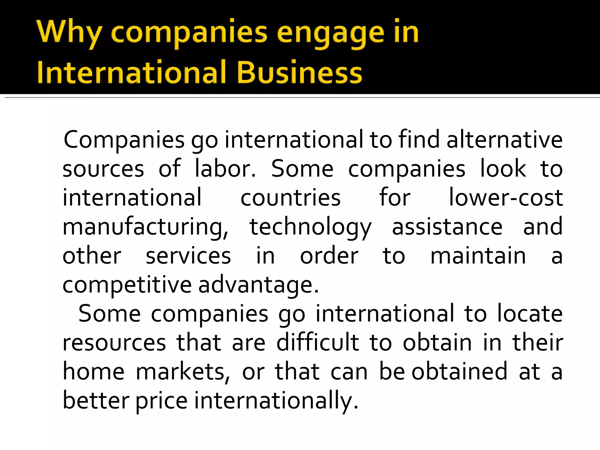 Companies go international to find alternative
sources of labor. Some companies look to
international countries for lower-cost
manufacturing, technology assistance and
other services in order to maintain a
competitive advantage.
Some companies go international to locate
resources that are difficult to obtain in their
home markets, or that can be obtained at a
better price internationally.
 