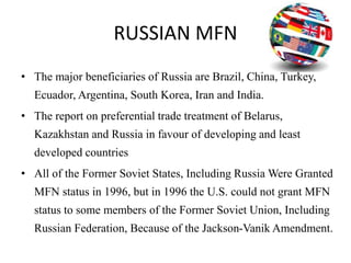 RUSSIAN MFN
• The major beneficiaries of Russia are Brazil, China, Turkey,
Ecuador, Argentina, South Korea, Iran and India.
• The report on preferential trade treatment of Belarus,
Kazakhstan and Russia in favour of developing and least
developed countries
• All of the Former Soviet States, Including Russia Were Granted
MFN status in 1996, but in 1996 the U.S. could not grant MFN
status to some members of the Former Soviet Union, Including
Russian Federation, Because of the Jackson-Vanik Amendment.
 