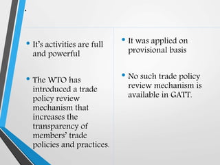 .
• It’s activities are full
and powerful
• The WTO has
introduced a trade
policy review
mechanism that
increases the
transparency of
members’ trade
policies and practices.
• It was applied on
provisional basis
• No such trade policy
review mechanism is
available in GATT.
 