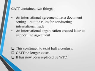 GATT contained two things;
• An international agreement, i.e. a document
setting out the rules for conducting
international trade
• An international organization created later to
support the agreement
 This continued to exist half a century.
 GATT no longer exists.
 It has now been replaced by WTO
 