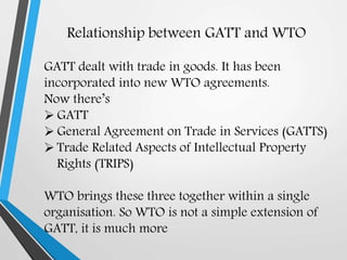 Relationship between GATT and WTO
GATT dealt with trade in goods. It has been
incorporated into new WTO agreements.
Now there’s
 GATT
 General Agreement on Trade in Services (GATTS)
 Trade Related Aspects of Intellectual Property
Rights (TRIPS)
WTO brings these three together within a single
organisation. So WTO is not a simple extension of
GATT, it is much more
 