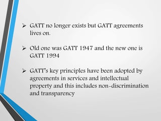  GATT no longer exists but GATT agreements
lives on.
 Old one was GATT 1947 and the new one is
GATT 1994
 GATT’s key principles have been adopted by
agreements in services and intellectual
property and this includes non-discrimination
and transparency
 