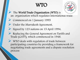 WTO
 The World Trade Organization (WTO) is
an organization which regulates international trade.
 Commenced on 1 January 1995
 Under the Marrakesh Agreement,
 Signed by 123 nations on 15 April 1994,
 Replacing the General Agreement on Tariffs and
Trade (GATT), which commenced in 1948.
 WTO deals with regulation of trade between
participating countries by providing a framework for
negotiating trade agreements and a dispute resolution
process
 